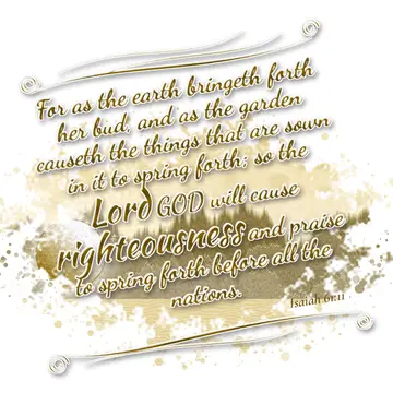 Isaiah 61:11 – For as the earth bringeth forth her bud, and as the garden causeth the things that are sown in it to spring forth; so the Lord GOD will cause…