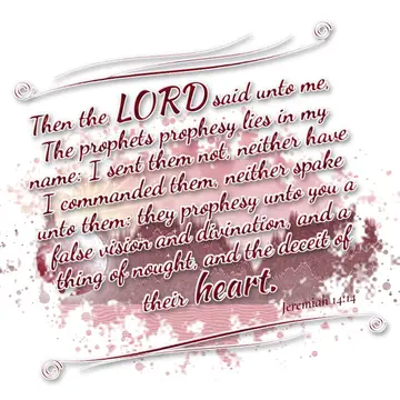 Jeremiah 14:14 – Then the LORD said unto me, The prophets prophesy lies in my name: I sent them not, neither have I commanded them, neither spake unto them: they…