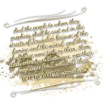 Jeremiah 14:16 – And the people to whom they prophesy shall be cast out in the streets of Jerusalem because of the famine and the sword; and they shall have none to…