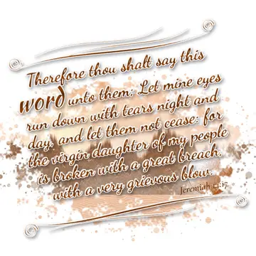 Jeremiah 14:17 – Therefore thou shalt say this word unto them; Let mine eyes run down with tears night and day, and let them not cease: for the virgin daughter of my…