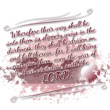 Jeremiah 23:12 – Wherefore their way shall be unto them as slippery ways in the darkness: they shall be driven on, and fall therein: for I will bring evil upon them…