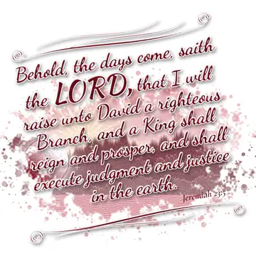 Jeremiah 23:5 – Behold, the days come, saith the LORD, that I will raise unto David a righteous Branch, and a King shall reign and prosper, and shall execute…