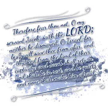 Jeremiah 30:10 – Therefore fear thou not, O my servant Jacob, saith the LORD; neither be dismayed, O Israel: for, lo, I will save thee from afar, and thy seed from…