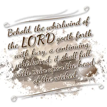 Jeremiah 30:23 – Behold, the whirlwind of the LORD goeth forth with fury, a continuing whirlwind: it shall fall with pain upon the head of the wicked.
