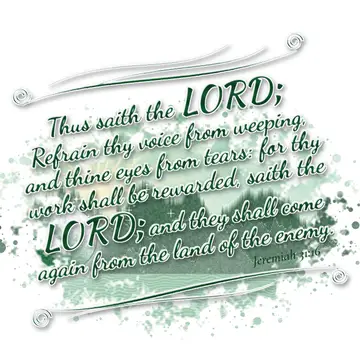 Jeremiah 31:16 – Thus saith the LORD; Refrain thy voice from weeping, and thine eyes from tears: for thy work shall be rewarded, saith the LORD; and they shall come…