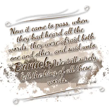 Jeremiah 36:16 – Now it came to pass, when they had heard all the words, they were afraid both one and other, and said unto Baruch, We will surely tell the king of…