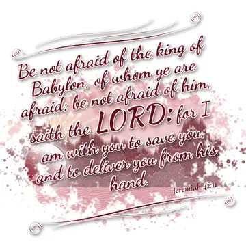 Jeremiah 42:11 – Be not afraid of the king of Babylon, of whom ye are afraid; be not afraid of him, saith the LORD: for I am with you to save you, and to deliver you…
