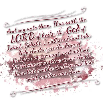 Jeremiah 43:10 – And say unto them, Thus saith the LORD of hosts, the God of Israel; Behold, I will send and take Nebuchadrezzar the king of Babylon, my servant, and…
