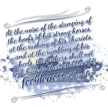 Jeremiah 47:3 – At the noise of the stamping of the hoofs of his strong horses, at the rushing of his chariots, and at the rumbling of his wheels, the fathers shall…