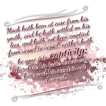 Jeremiah 48:11 – Moab hath been at ease from his youth, and he hath settled on his lees, and hath not been emptied from vessel to vessel, neither hath he gone into…