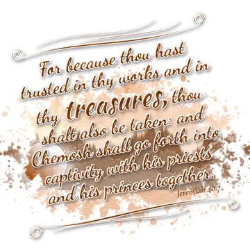 Jeremiah 48:7 – For because thou hast trusted in thy works and in thy treasures, thou shalt also be taken: and Chemosh shall go forth into captivity with his priests…