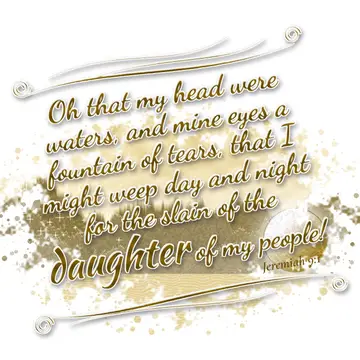 Jeremiah 9:1 – Oh that my head were waters, and mine eyes a fountain of tears, that I might weep day and night for the slain of the daughter of my people!