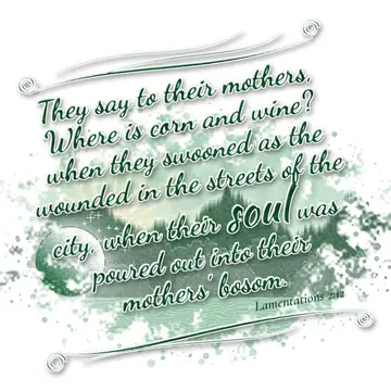 Lamentations 2:12 – They say to their mothers, Where is corn and wine? when they swooned as the wounded in the streets of the city, when their soul was poured out into…