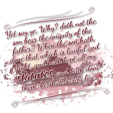 Ezekiel 18:19 – Yet say ye, Why? doth not the son bear the iniquity of the father? When the son hath done that which is lawful and right, and hath kept all my…