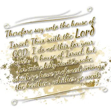 Ezekiel 36:22 – Therefore say unto the house of Israel, Thus saith the Lord GOD; I do not this for your sakes, O house of Israel, but for mine holy name's sake…