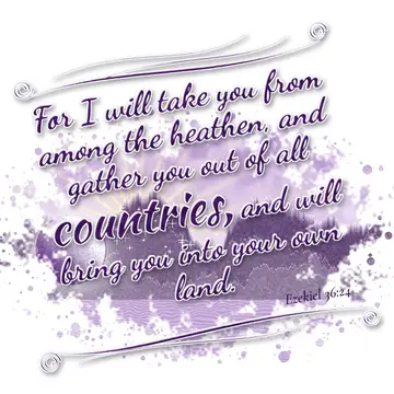 Ezekiel 36:24 – For I will take you from among the heathen, and gather you out of all countries, and will bring you into your own land.