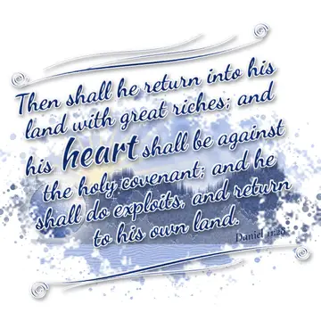 Daniel 11:28 – Then shall he return into his land with great riches; and his heart shall be against the holy covenant; and he shall do exploits, and return to his…