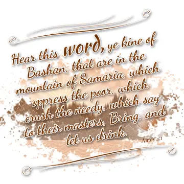 Amos 4:1 – Hear this word, ye kine of Bashan, that are in the mountain of Samaria, which oppress the poor, which crush the needy, which say to their…