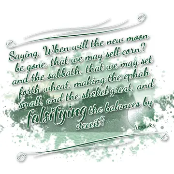 Amos 8:5 – Saying, When will the new moon be gone, that we may sell corn? and the sabbath, that we may set forth wheat, making the ephah small, and the shekel…