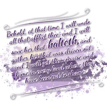 Zephaniah 3:19 – Behold, at that time I will undo all that afflict thee: and I will save her that halteth, and gather her that was driven out; and I will get them…