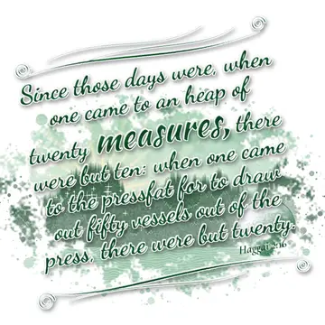 Haggai 2:16 – Since those days were, when one came to an heap of twenty measures, there were but ten: when one came to the pressfat for to draw out fifty vessels…