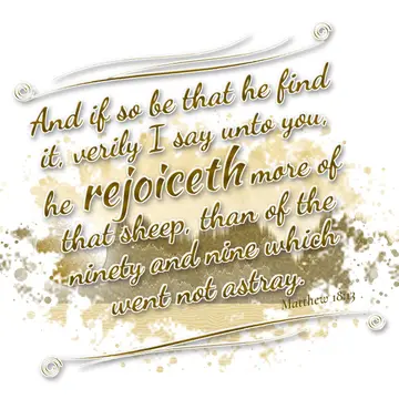 Matthew 18:13 – And if so be that he find it, verily I say unto you, he rejoiceth more of that sheep, than of the ninety and nine which went not astray.