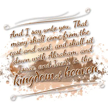 Matthew 8:11 – And I say unto you, That many shall come from the east and west, and shall sit down with Abraham, and Isaac, and Jacob, in the kingdom of heaven.