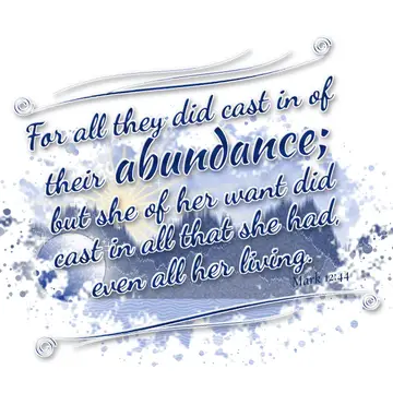 Mark 12:44 – For all they did cast in of their abundance; but she of her want did cast in all that she had, even all her living.