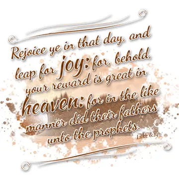 Luke 6:23 – Rejoice ye in that day, and leap for joy: for, behold, your reward is great in heaven: for in the like manner did their fathers unto the prophets.