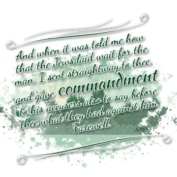 Acts 23:30 – And when it was told me how that the Jews laid wait for the man, I sent straightway to thee, and gave commandment to his accusers also to say before…