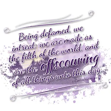 1 Corinthians 4:13 – Being defamed, we intreat: we are made as the filth of the world, and are the offscouring of all things unto this day.