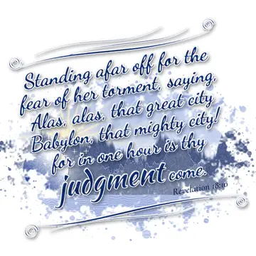 Revelation 18:10 – Standing afar off for the fear of her torment, saying, Alas, alas, that great city Babylon, that mighty city! for in one hour is thy judgment come.