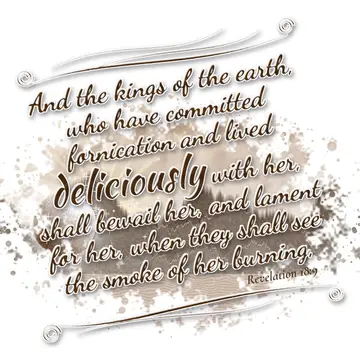 Revelation 18:9 – And the kings of the earth, who have committed fornication and lived deliciously with her, shall bewail her, and lament for her, when they shall see…